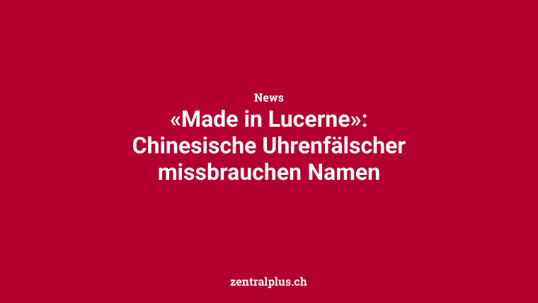 «Made in Lucerne»: Chinesische Uhrenfälscher missbrauchen Namen