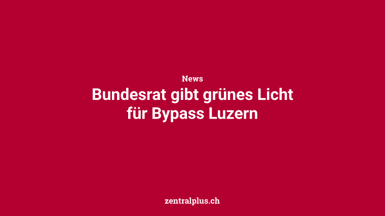 Bundesrat gibt grünes Licht für Bypass Luzern