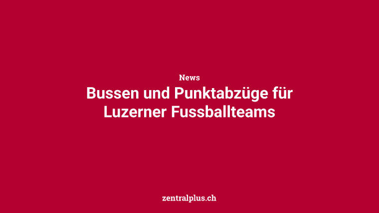 Bussen und Punktabzüge für Luzerner Fussballteams