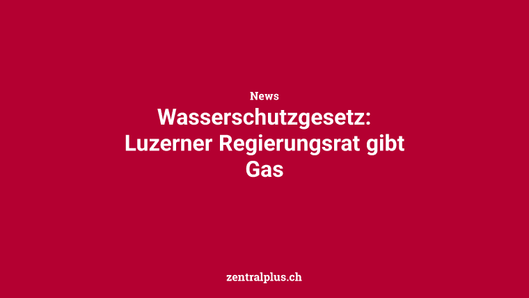 Wasserschutzgesetz: Luzerner Regierungsrat gibt Gas