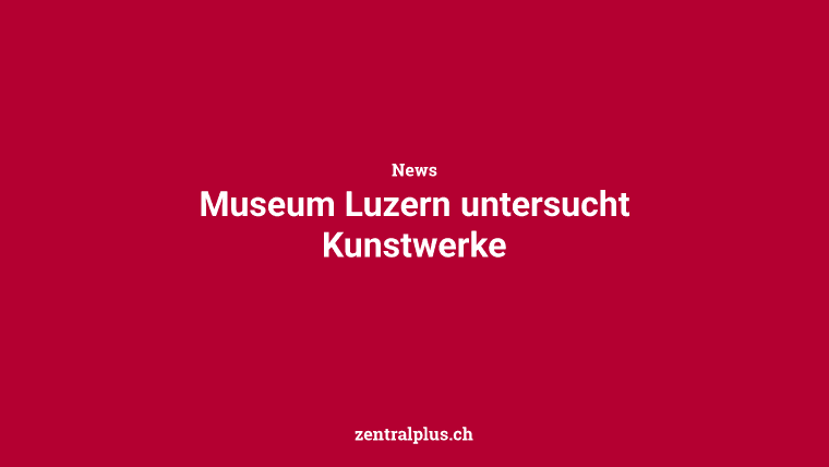 Museum Luzern untersucht Kunstwerke