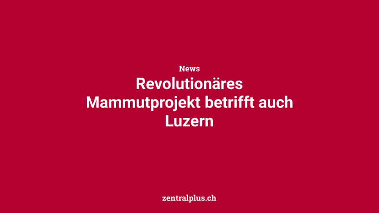Revolutionäres Mammutprojekt betrifft auch Luzern