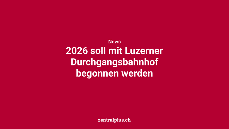 2026 soll mit Luzerner Durchgangsbahnhof begonnen werden
