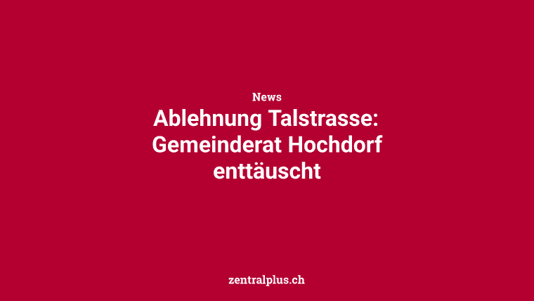Ablehnung Talstrasse: Gemeinderat Hochdorf enttäuscht