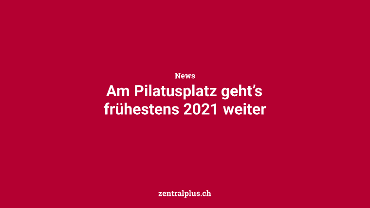 Am Pilatusplatz geht’s frühestens 2021 weiter