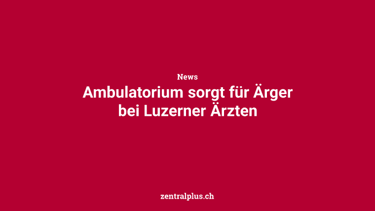Ambulatorium sorgt für Ärger bei Luzerner Ärzten