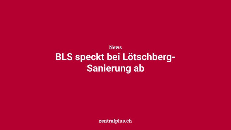 BLS speckt  bei Lötschberg-Sanierung ab