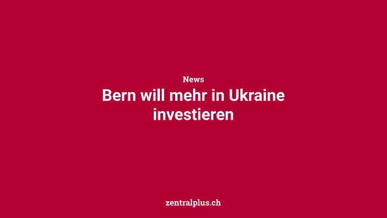 Bern will mehr in Ukraine investieren