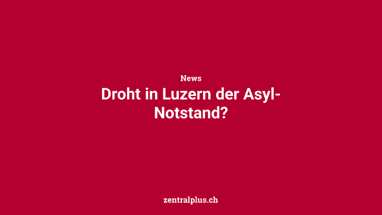 Droht in Luzern der Asyl-Notstand?