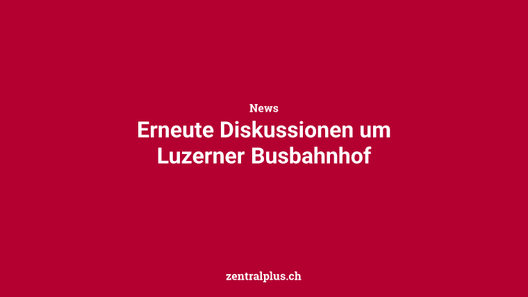 Erneute Diskussionen um Luzerner Busbahnhof