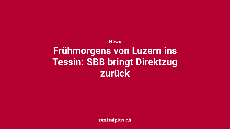 Frühmorgens von Luzern ins Tessin: SBB bringt Direktzug zurück