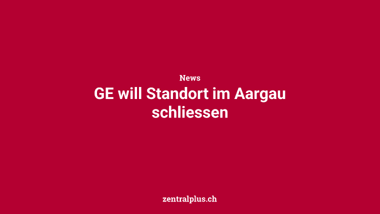 GE will Standort im Aargau schliessen
