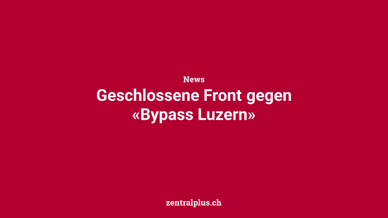 Geschlossene Front gegen «Bypass Luzern»