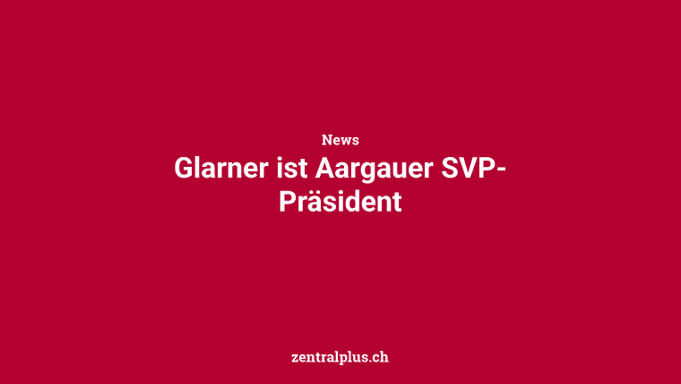 Glarner ist Aargauer SVP-Präsident