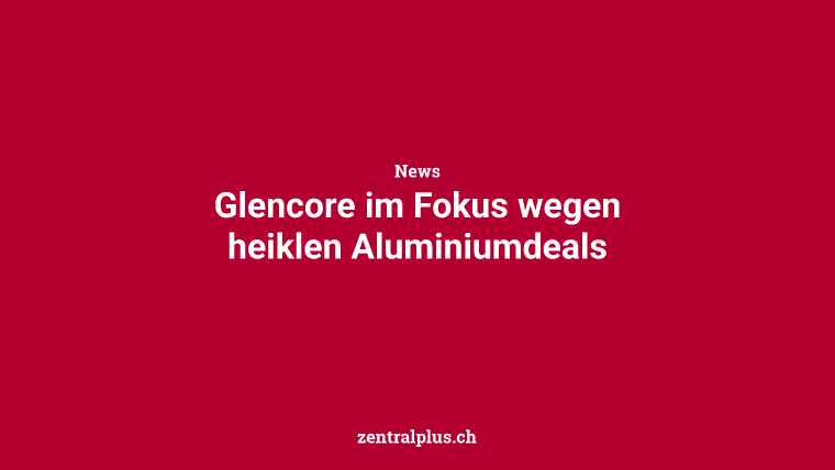 Glencore im Fokus wegen heiklen Aluminiumdeals