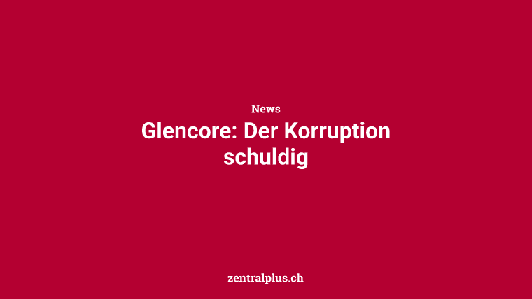 Glencore: Der Korruption schuldig