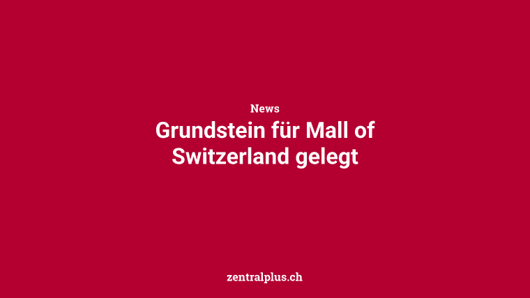 Grundstein für Mall of Switzerland gelegt