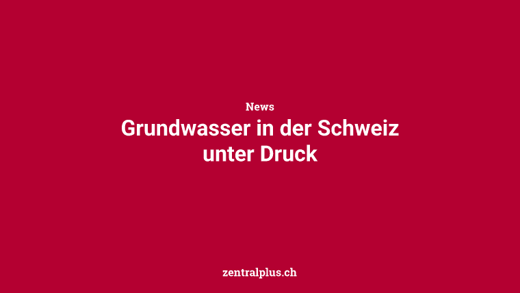 Grundwasser in der Schweiz unter Druck
