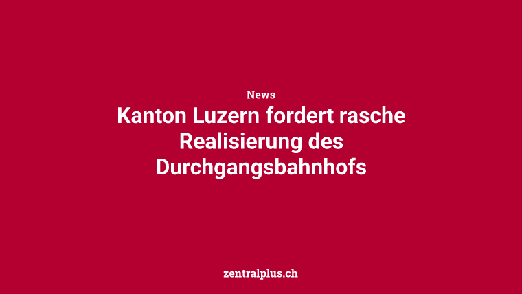 Kanton Luzern fordert rasche Realisierung des Durchgangsbahnhofs