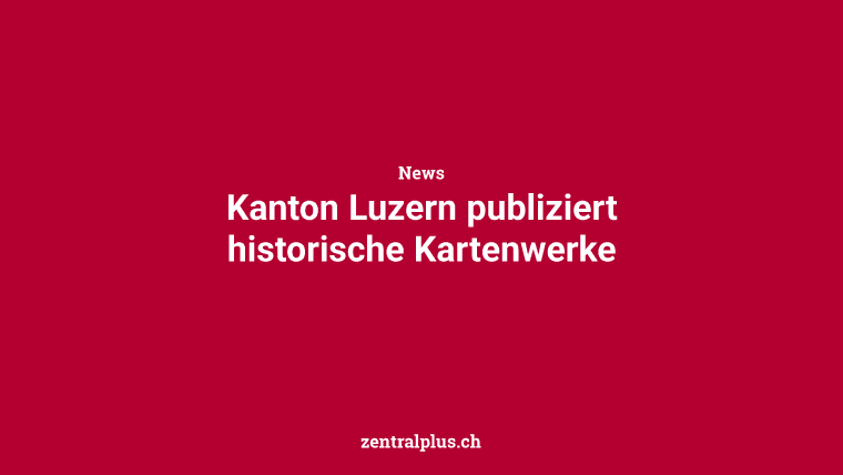 Kanton Luzern publiziert historische Kartenwerke