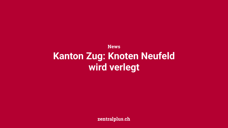 Kanton Zug: Knoten Neufeld wird verlegt