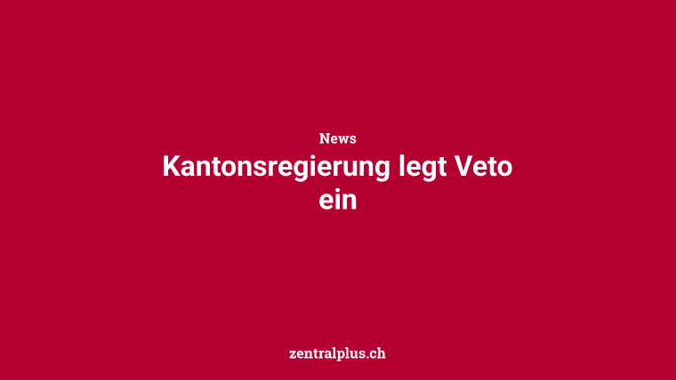 Kantonsregierung legt Veto ein