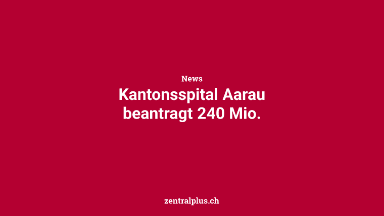 Kantonsspital Aarau beantragt 240 Mio.