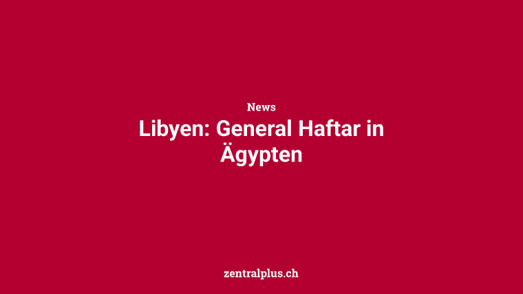 Libyen: General Haftar in Ägypten