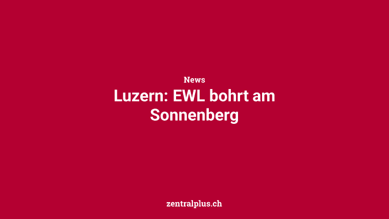 Luzern: EWL bohrt am Sonnenberg