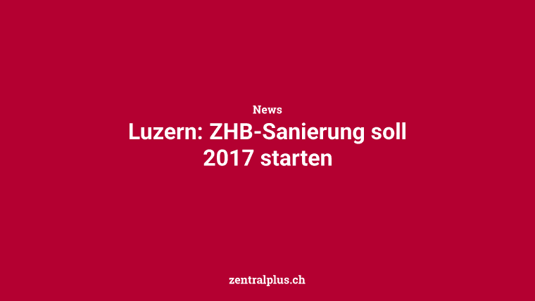 Luzern: ZHB-Sanierung soll 2017 starten