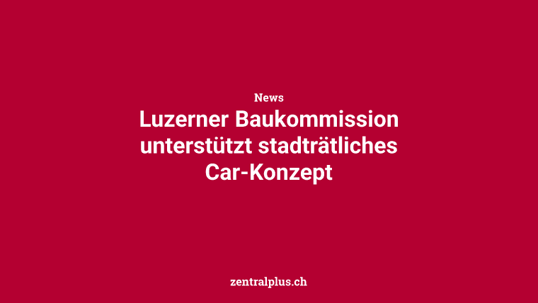Luzerner Baukommission unterstützt stadträtliches Car-Konzept