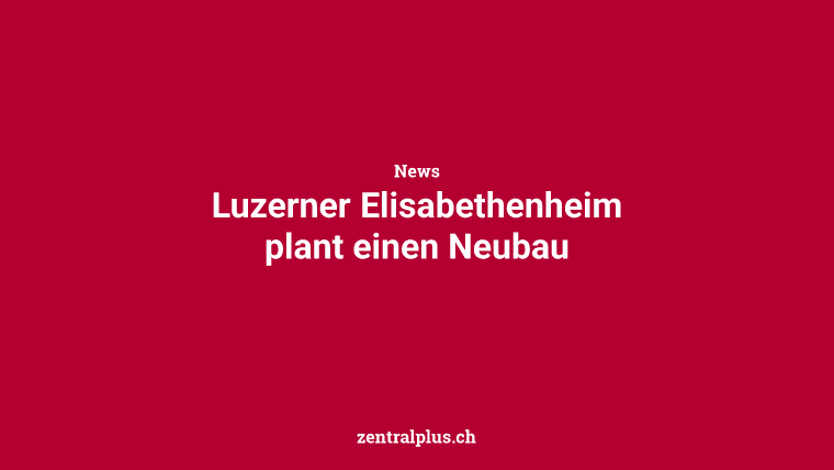 Luzerner Elisabethenheim plant einen Neubau