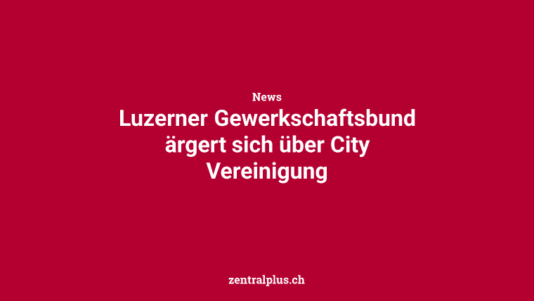 Luzerner Gewerkschaftsbund ärgert sich über City Vereinigung