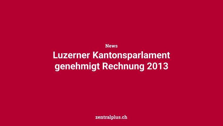 Luzerner Kantonsparlament genehmigt Rechnung 2013