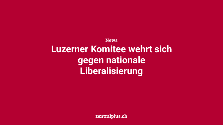 Luzerner Komitee wehrt sich gegen nationale Liberalisierung