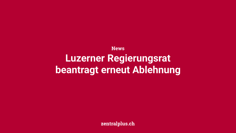 Luzerner Regierungsrat beantragt erneut Ablehnung