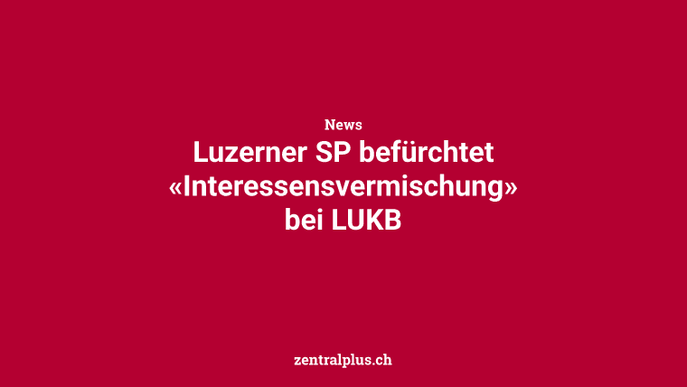 Luzerner SP befürchtet «Interessensvermischung» bei LUKB