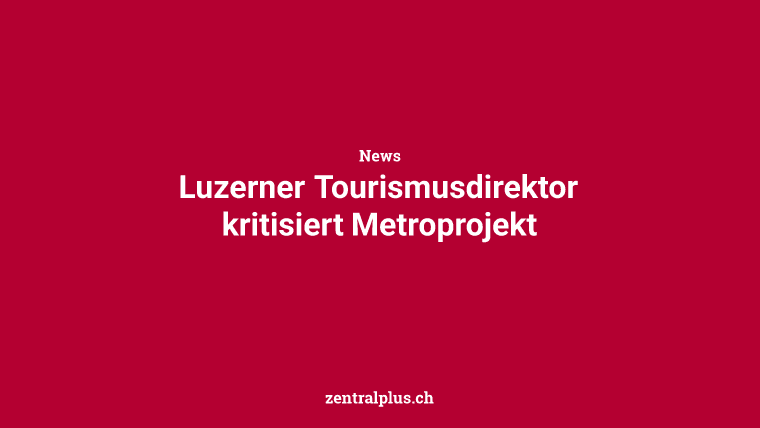 Luzerner Tourismusdirektor kritisiert Metroprojekt