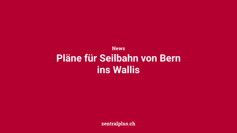 Pläne für Seilbahn von Bern ins Wallis