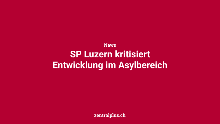 SP Luzern kritisiert Entwicklung im Asylbereich