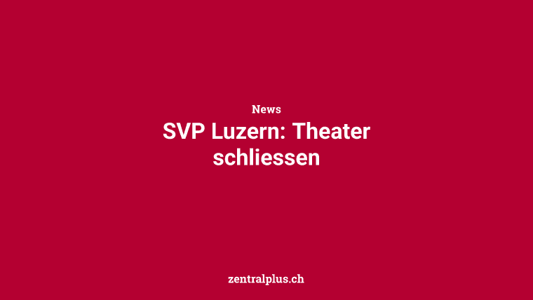 SVP Luzern: Theater schliessen