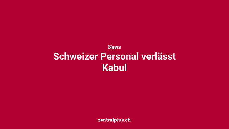 Schweizer Personal verlässt Kabul