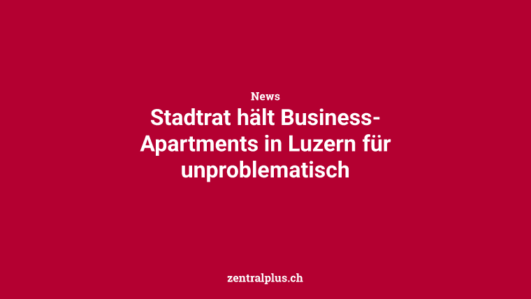 Stadtrat hält Business-Apartments in Luzern für unproblematisch