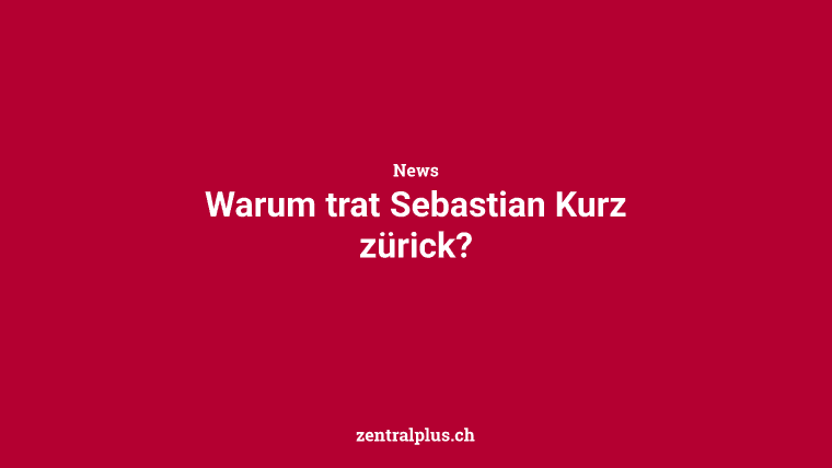 Warum trat Sebastian Kurz zürick?
