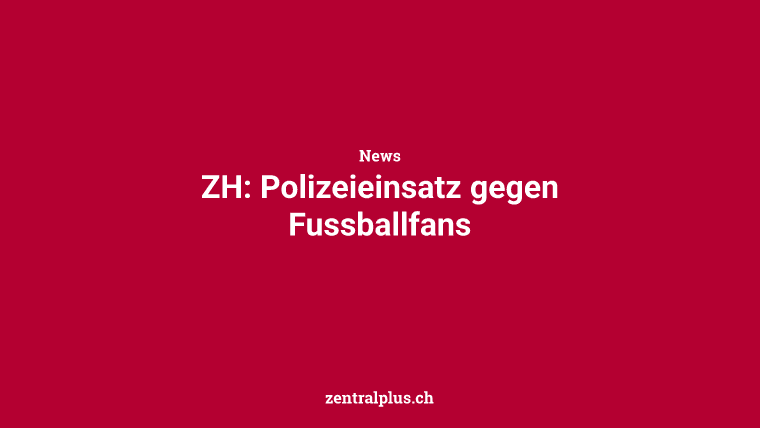 ZH: Polizeieinsatz gegen Fussballfans