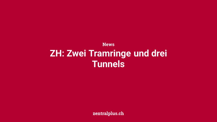 ZH: Zwei Tramringe und drei Tunnels